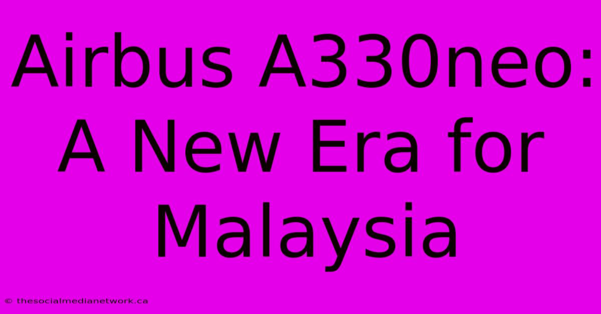 Airbus A330neo: A New Era For Malaysia