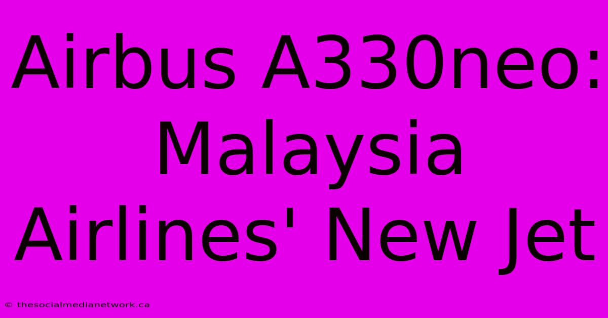 Airbus A330neo: Malaysia Airlines' New Jet