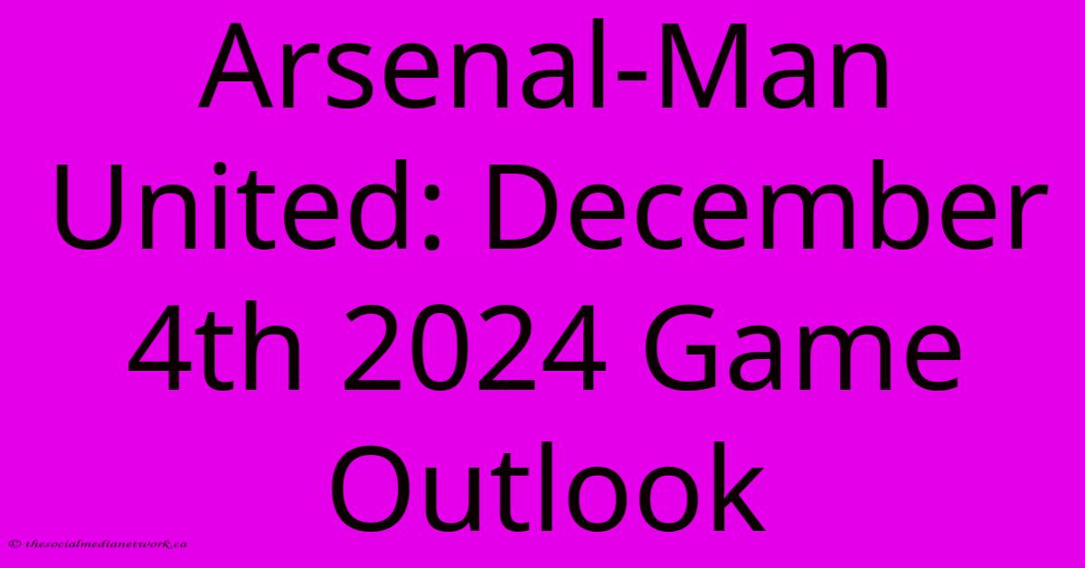 Arsenal-Man United: December 4th 2024 Game Outlook Arsenal-Man United: December 4th 2024 Game Outlook
