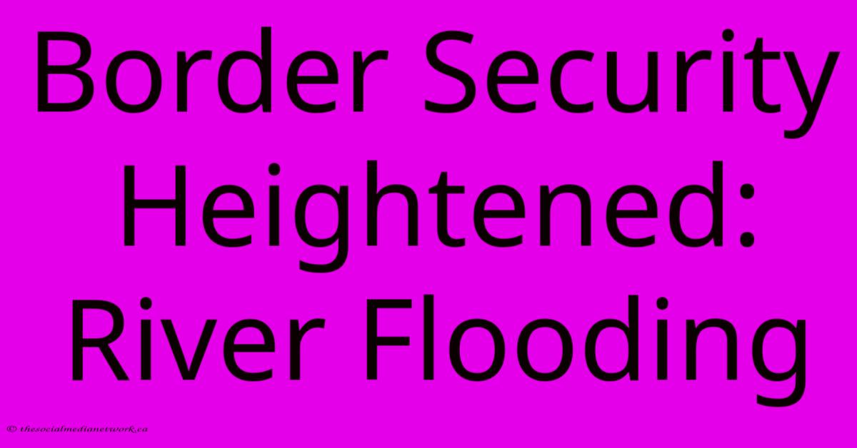 Border Security Heightened: River Flooding Border Security Heightened: River Flooding