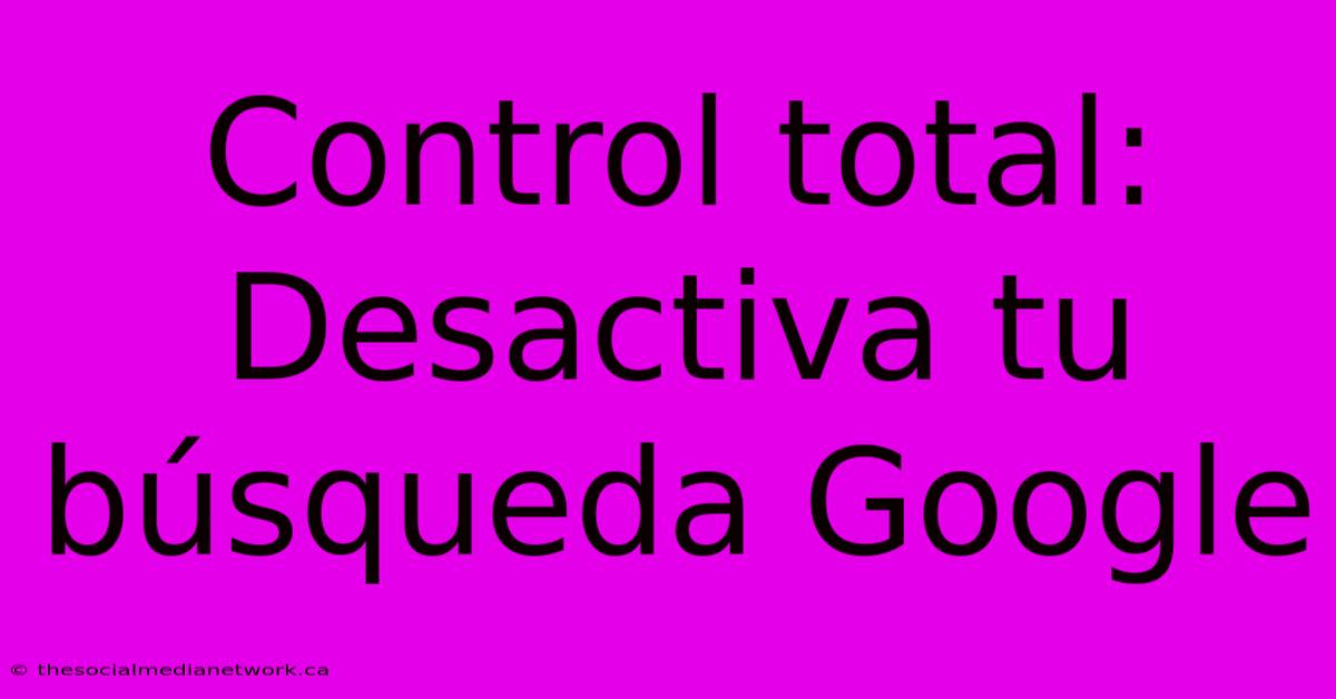 Control Total: Desactiva Tu Búsqueda Google