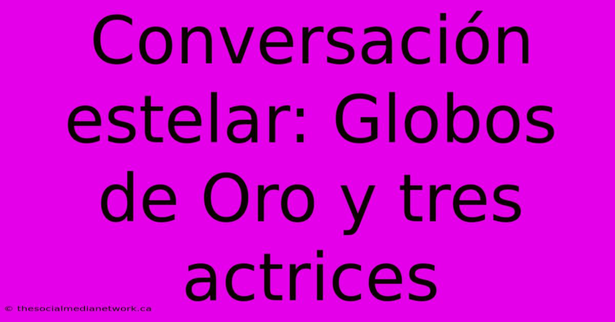 Conversación Estelar: Globos De Oro Y Tres Actrices