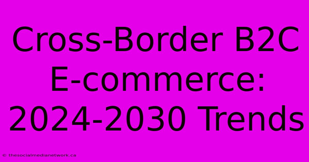 Cross-Border B2C E-commerce: 2024-2030 Trends