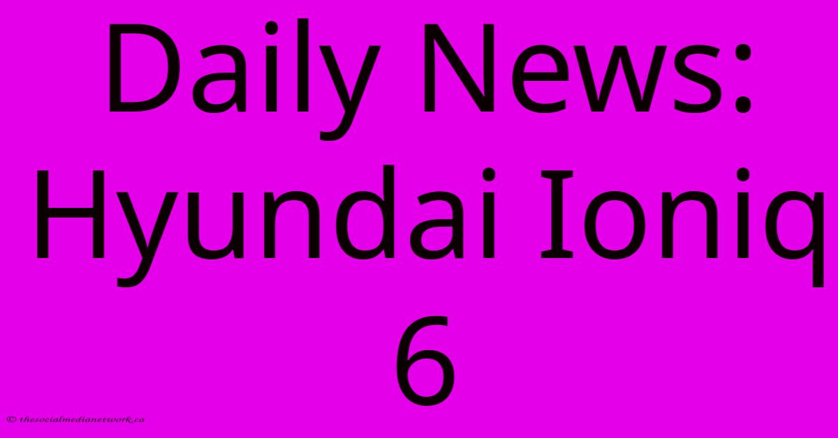 Daily News: Hyundai Ioniq 6 Daily News: Hyundai Ioniq 6