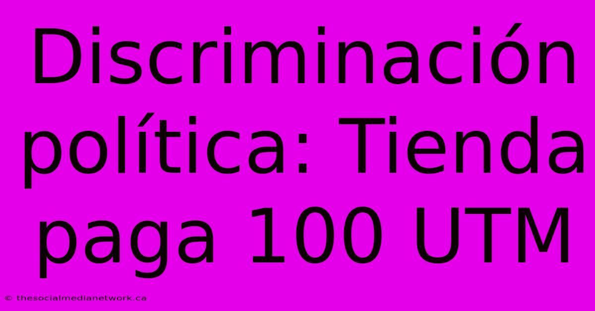 Discriminación Política: Tienda Paga 100 UTM