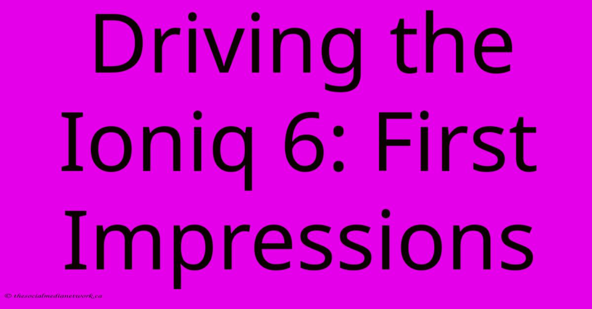 Driving The Ioniq 6: First Impressions Driving The Ioniq 6: First Impressions