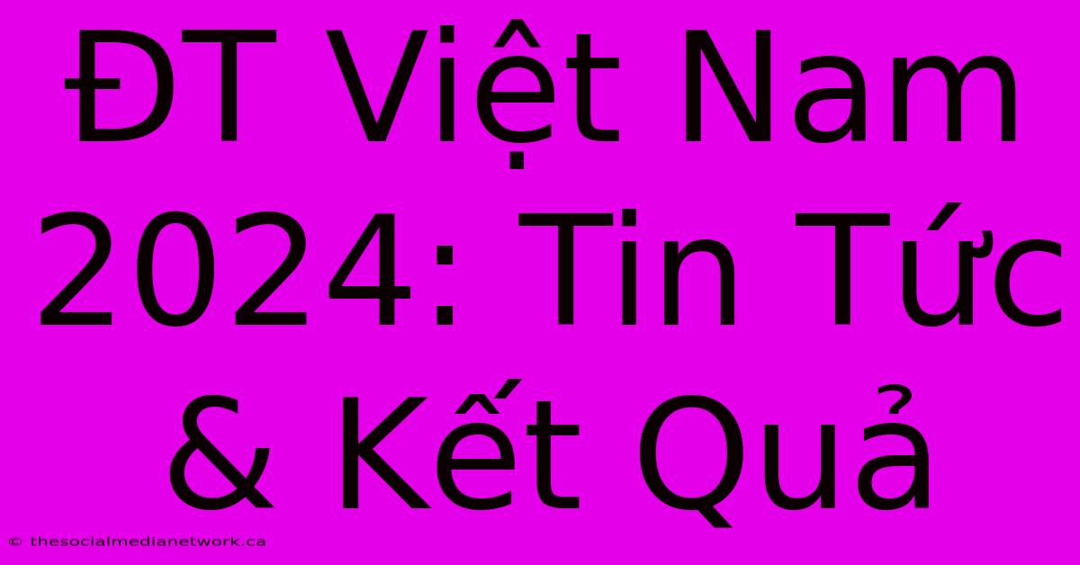 ĐT Việt Nam 2024: Tin Tức & Kết Quả