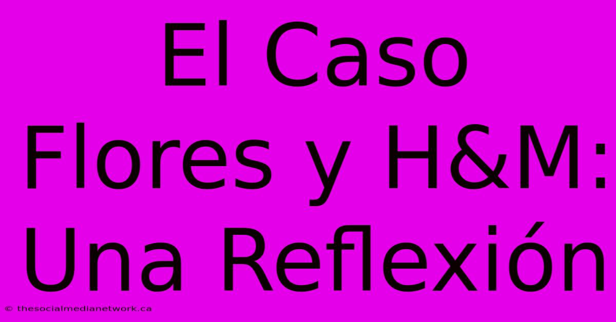 El Caso Flores Y H&M: Una Reflexión