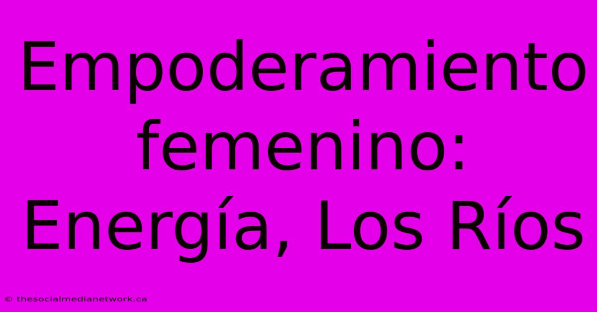 Empoderamiento Femenino: Energía, Los Ríos