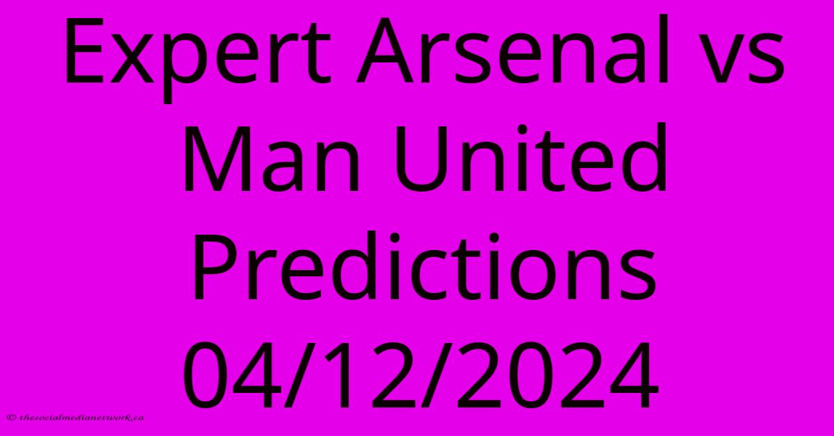 Expert Arsenal Vs Man United Predictions 04/12/2024