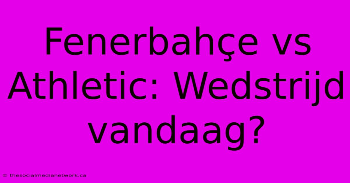 Fenerbahçe Vs Athletic: Wedstrijd Vandaag?