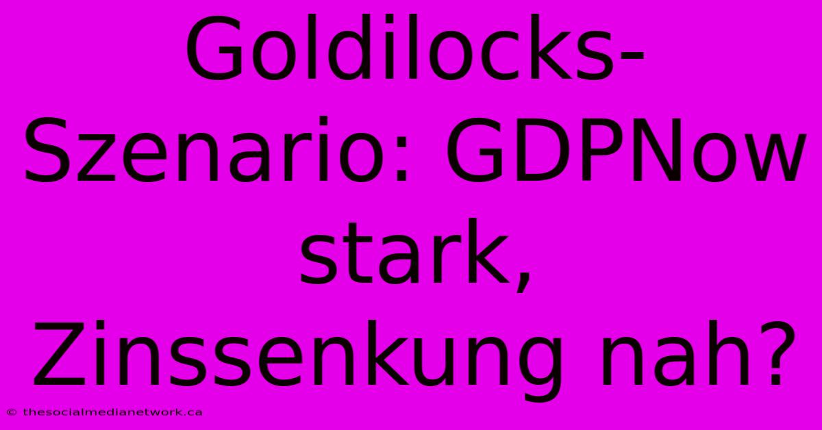 Goldilocks-Szenario: GDPNow Stark, Zinssenkung Nah?