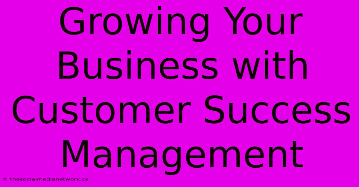 Growing Your Business With Customer Success Management