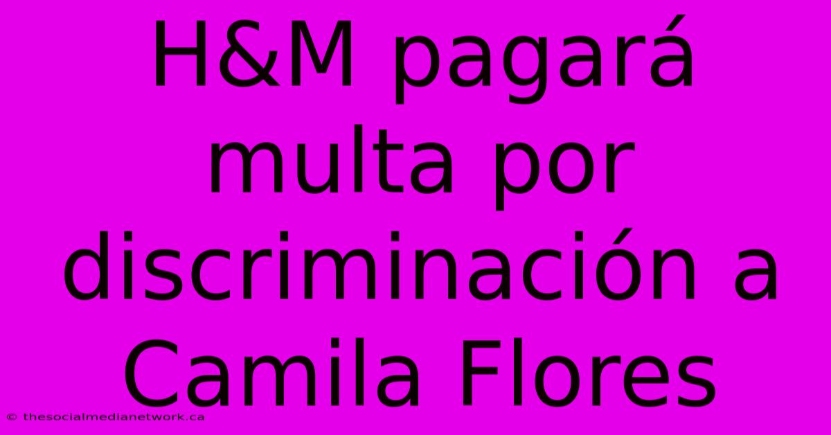 H&M Pagará Multa Por Discriminación A Camila Flores