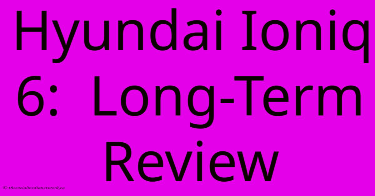 Hyundai Ioniq 6: Long-Term Review Hyundai Ioniq 6: Long-Term Review