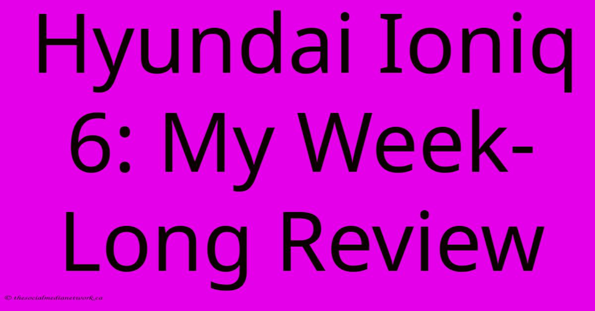 Hyundai Ioniq 6: My Week-Long Review Hyundai Ioniq 6: My Week-Long Review