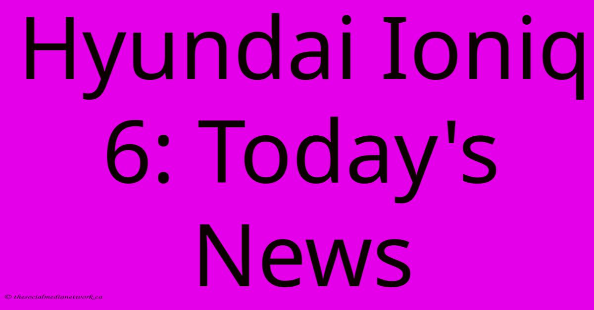 Hyundai Ioniq 6: Today's News Hyundai Ioniq 6: Today's News