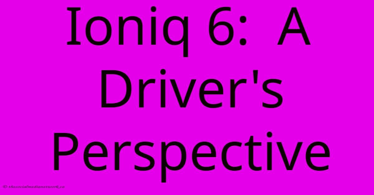 Ioniq 6: A Driver's Perspective Ioniq 6: A Driver's Perspective