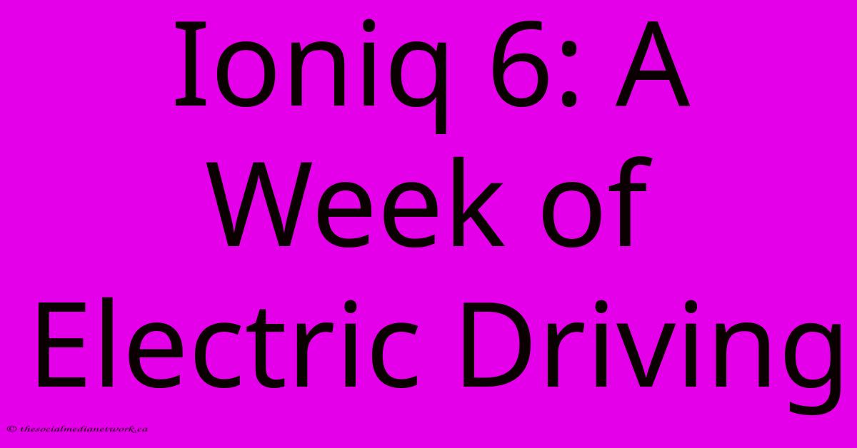 Ioniq 6: A Week Of Electric Driving Ioniq 6: A Week Of Electric Driving