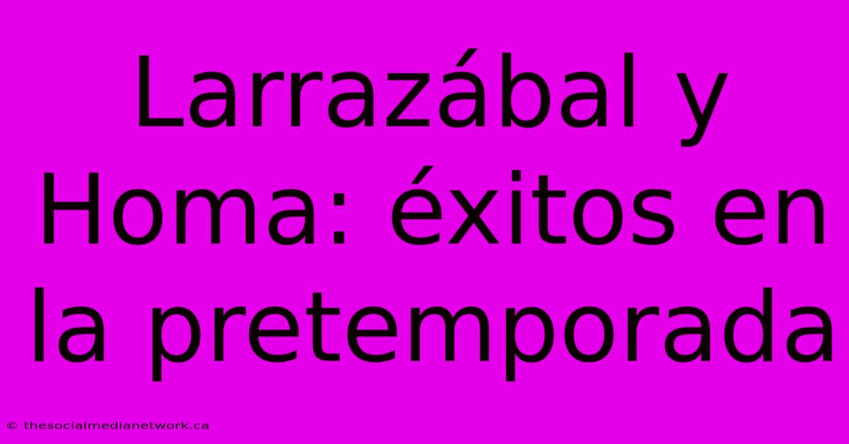 Larrazábal Y Homa: Éxitos En La Pretemporada