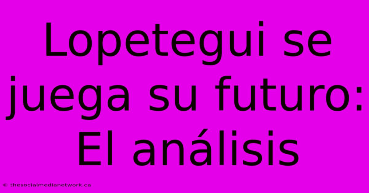 Lopetegui Se Juega Su Futuro: El Análisis