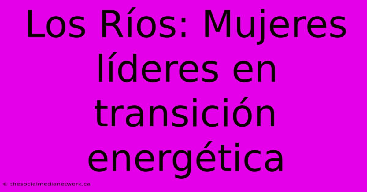 Los Ríos: Mujeres Líderes En Transición Energética