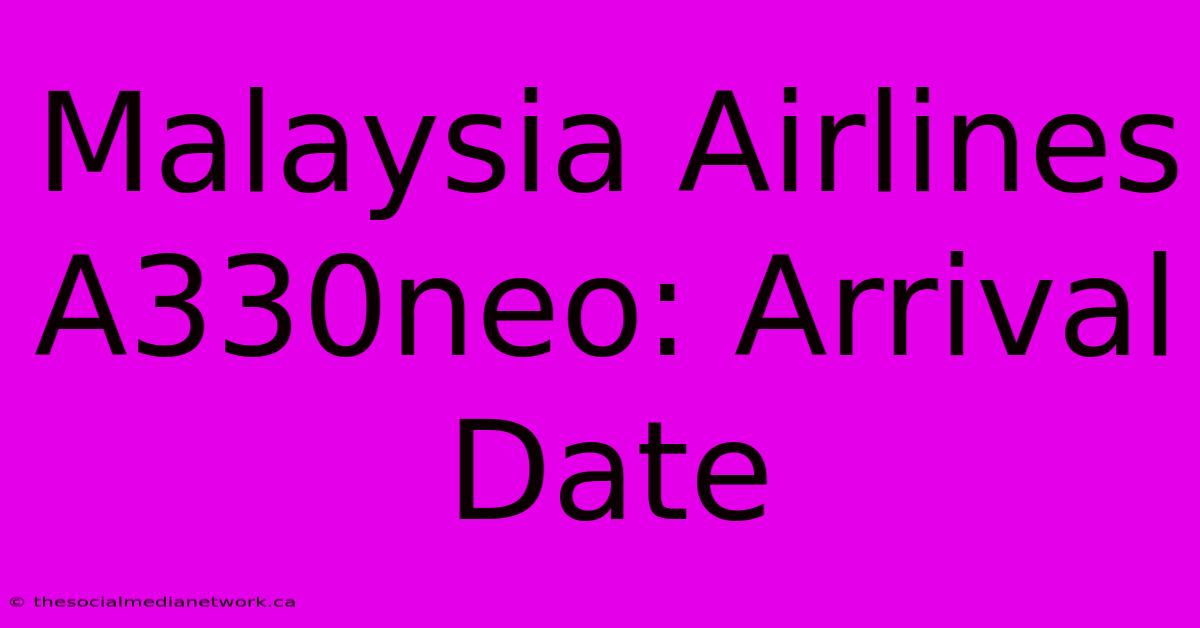 Malaysia Airlines A330neo: Arrival Date