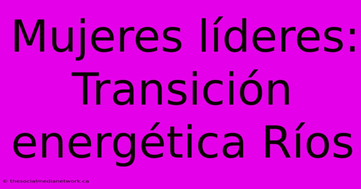 Mujeres Líderes: Transición Energética Ríos