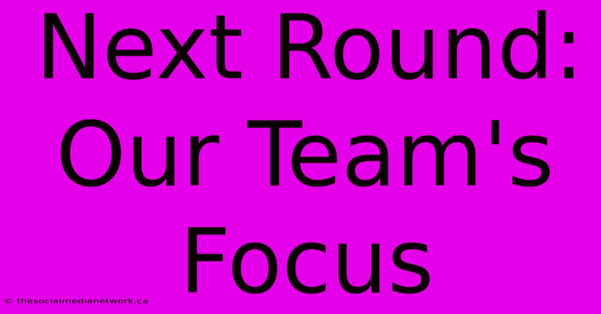 Next Round: Our Team's Focus