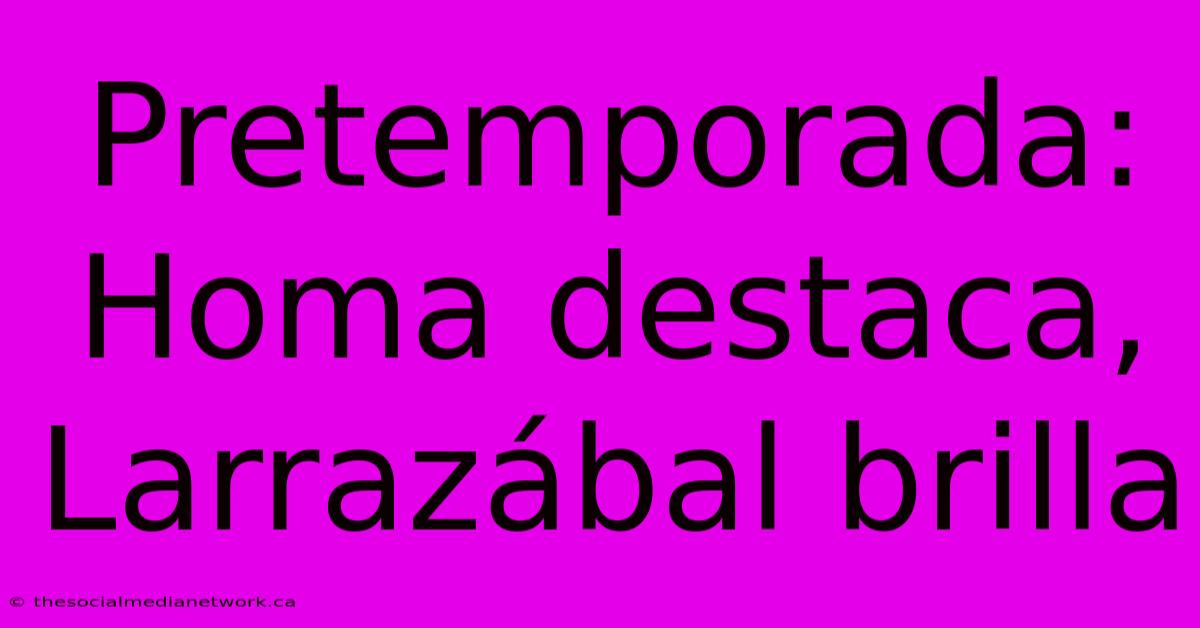 Pretemporada: Homa Destaca, Larrazábal Brilla