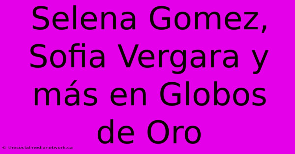 Selena Gomez, Sofia Vergara Y Más En Globos De Oro