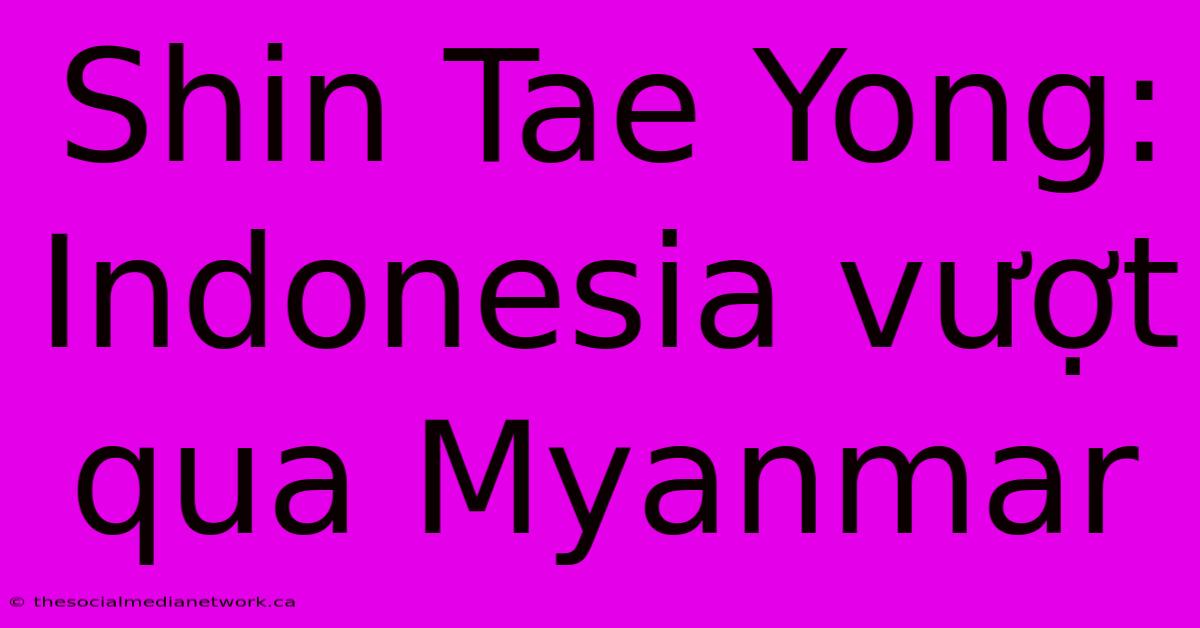 Shin Tae Yong: Indonesia Vượt Qua Myanmar