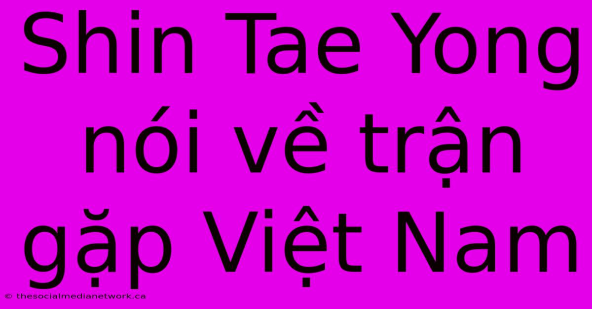 Shin Tae Yong Nói Về Trận Gặp Việt Nam