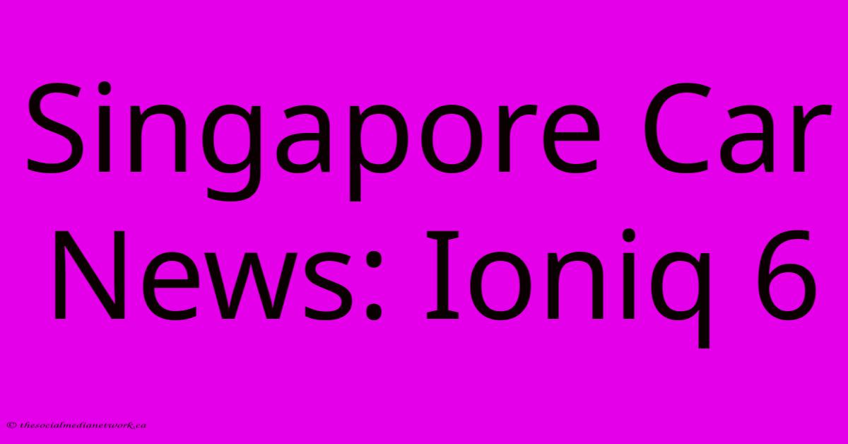 Singapore Car News: Ioniq 6 Singapore Car News: Ioniq 6