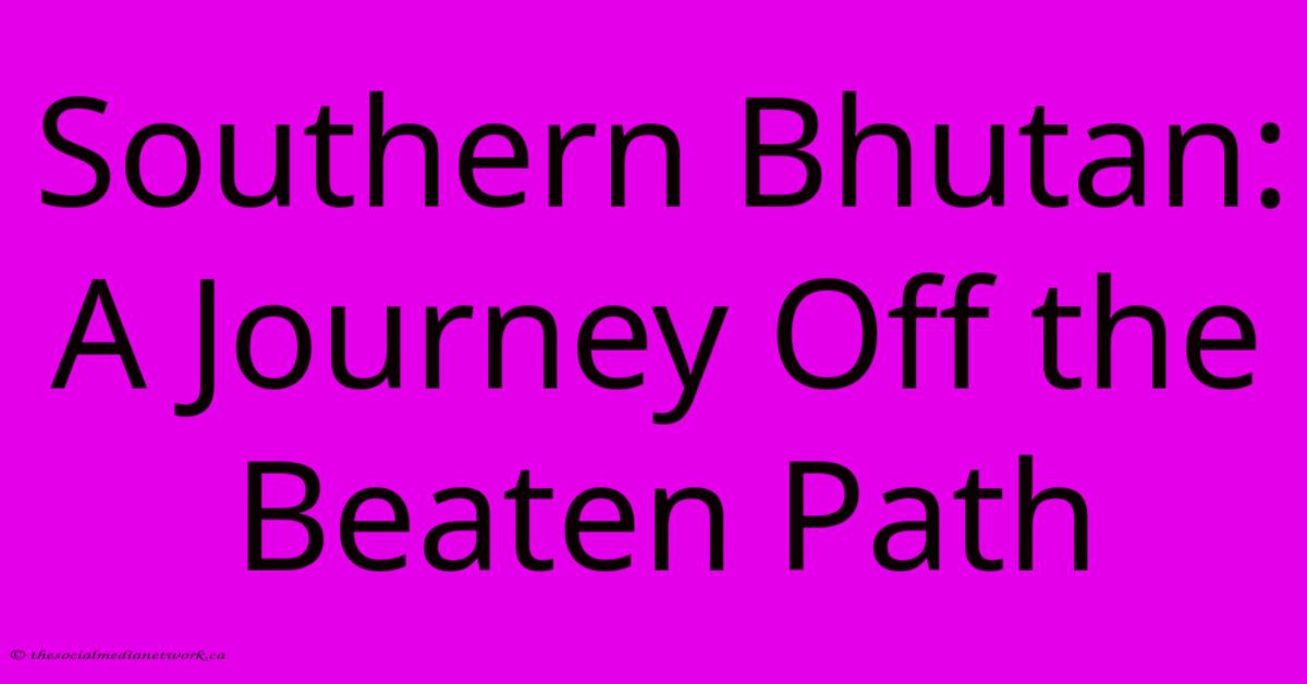 Southern Bhutan: A Journey Off The Beaten Path