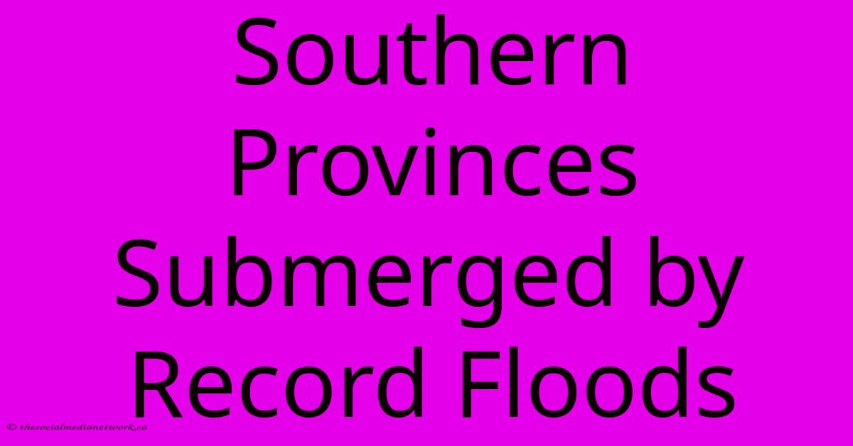 Southern Provinces Submerged By Record Floods