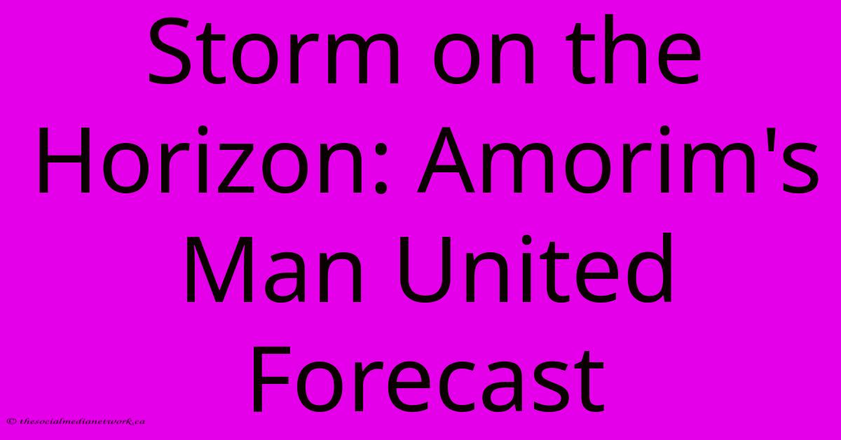 Storm On The Horizon: Amorim's Man United Forecast