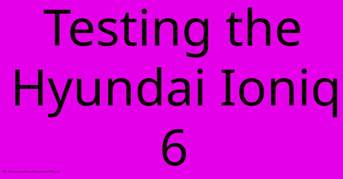 Testing The Hyundai Ioniq 6 Testing The Hyundai Ioniq 6