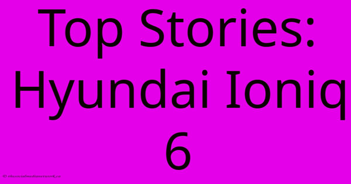 Top Stories: Hyundai Ioniq 6 Top Stories: Hyundai Ioniq 6