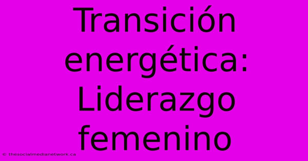 Transición Energética: Liderazgo Femenino