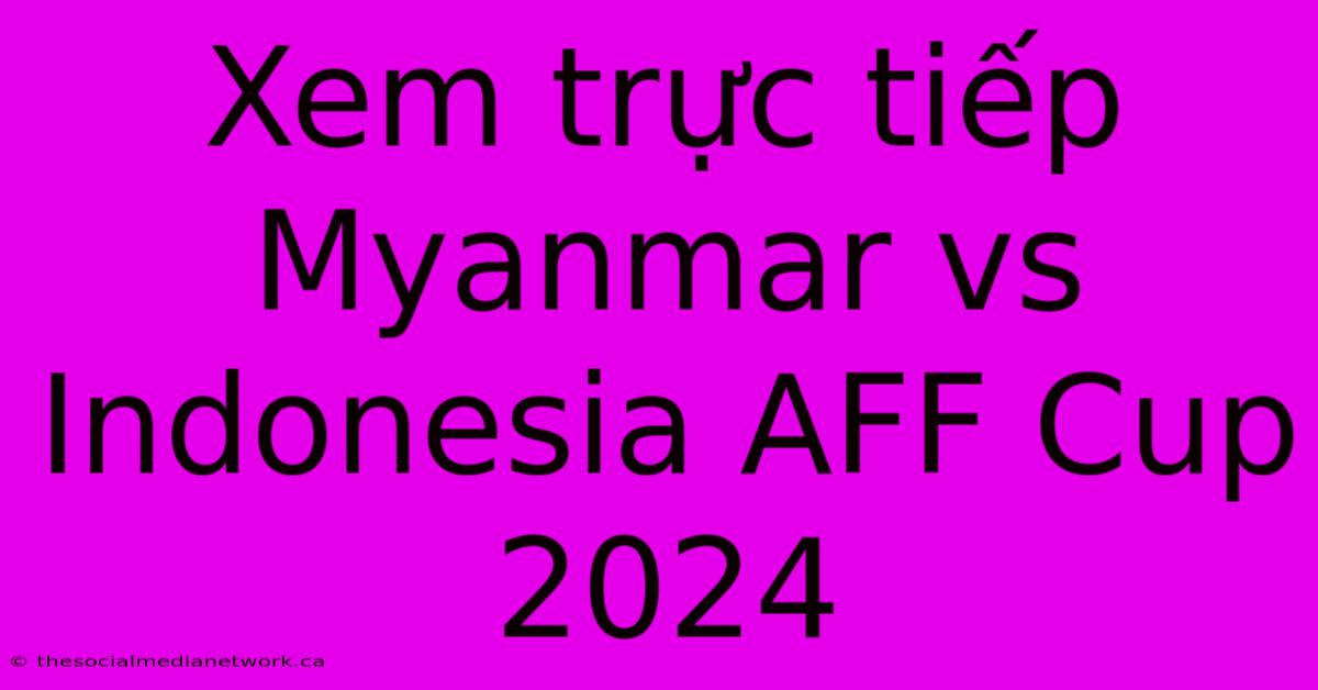 Xem Trực Tiếp Myanmar Vs Indonesia AFF Cup 2024